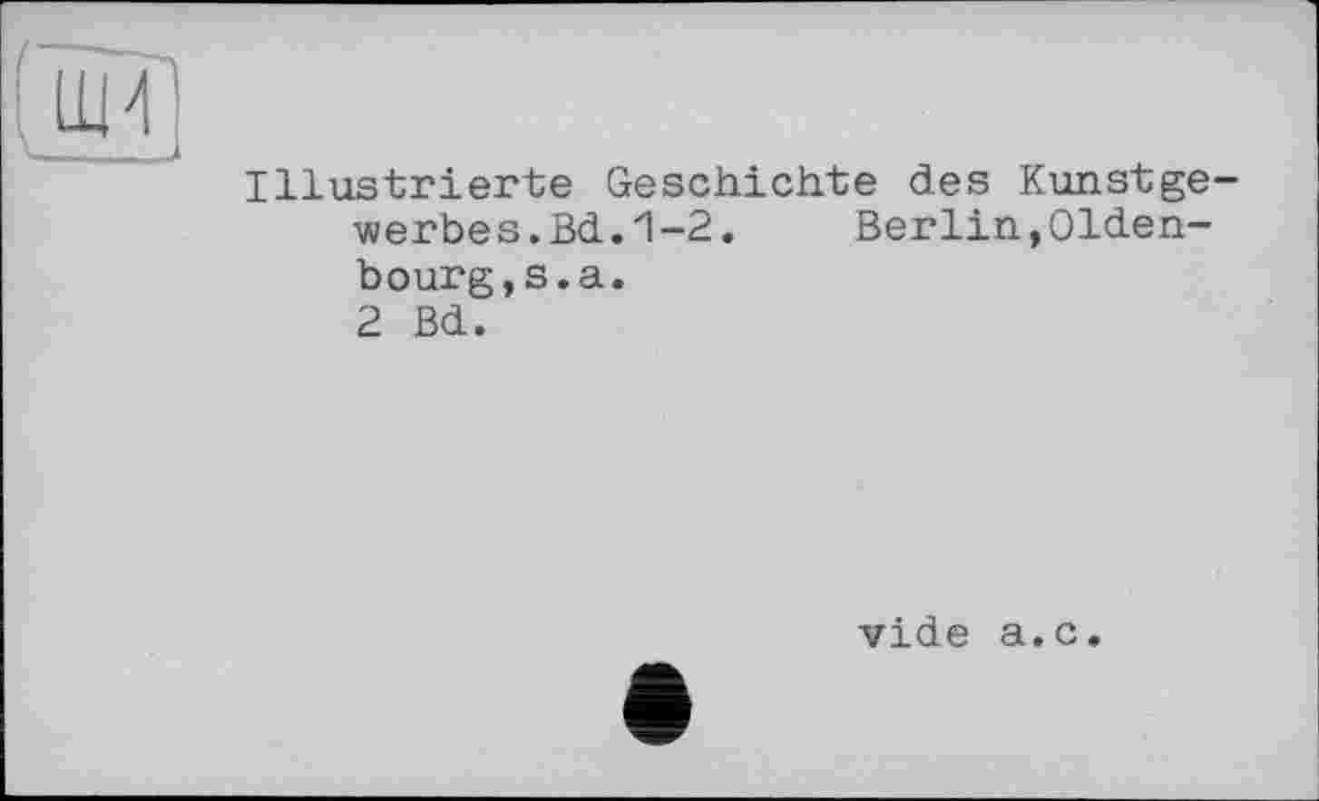 ﻿Illustrierte Geschichte des Kunstgewerbe s.Bd.1-2.	Berlin,Olden-
bourg, s. а .
2 Bd.
vide a.c.